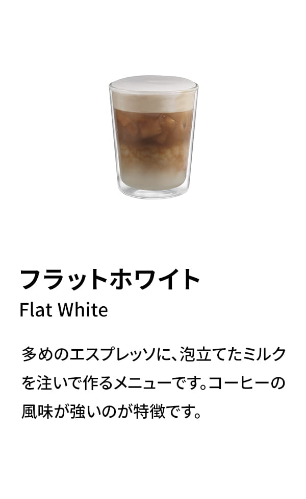 フラットホワイト（Flat White）：多めのエスプレッソに、泡立てたミルクを注いで作るメニューです。コーヒーの風味が強いのが特徴です。