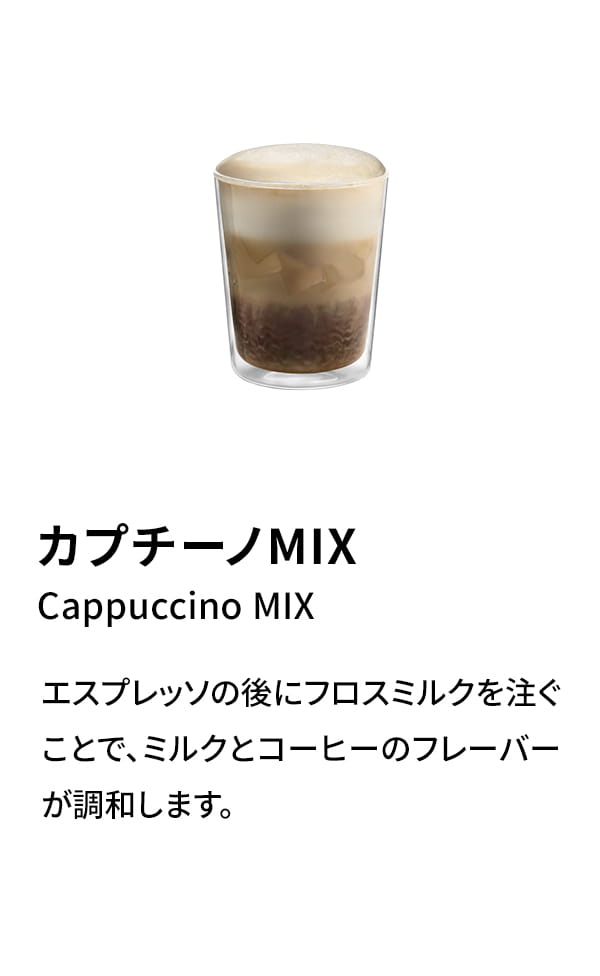 カプチーノMIX（Cappuccino MIX）：エスプレッソの後にフロスミルクを注ぐことで、ミルクとコーヒーのフレーバーが調和します。
