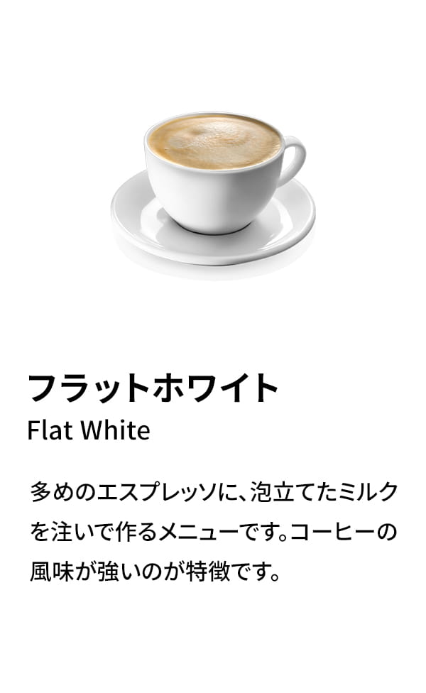 フラットホワイト（Flat White）：多めのエスプレッソに、泡立てたミルクを注いで作るメニューです。コーヒーの風味が強いのが特徴です。